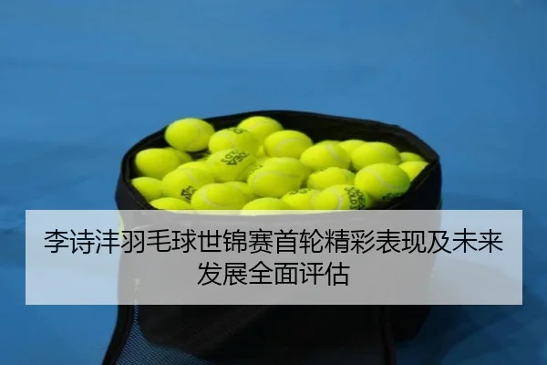 李诗沣羽毛球世锦赛首轮精彩表现及未来发展全面评估